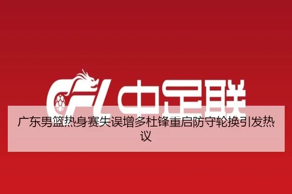 广东男篮热身赛失误增多杜锋重启防守轮换引发热议 - BAJIESPORTS