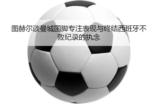 图赫尔谈曼城国脚专注表现与终结西班牙不败纪录的执念（BAJIESPORTS）